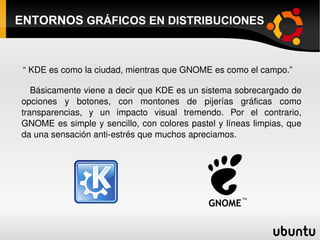 ENTORNOS  GRÁFICOS EN DISTRIBUCIONES “  KDE es como la ciudad, mientras que GNOME es como el campo.” Básicamente viene a decir que KDE es un sistema sobrecargado de opciones y botones, con montones de pijerías gráficas como transparencias, y un impacto visual tremendo. Por el contrario, GNOME es simple y sencillo, con colores pastel y líneas limpias, que da una sensación anti-estrés que muchos apreciamos. 