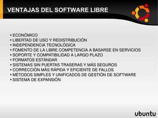 VENTAJAS DEL SOFTWARE LIBRE ECONÓMICO LIBERTAD DE USO Y REDISTRIBUCIÓN INDEPENDENCIA TECNOLÓGICA FOMENTO DE LA LIBRE COMPETENCIA A BASARSE EN SERVICIOS SOPORTE Y COMPATIBILIDAD A LARGO PLAZO FORMATOS ESTÁNDAR SISTEMAS SIN PUERTAS TRASERAS Y MÁS SEGUROS CORRECCIÓN MÁS RÁPIDA Y EFICIENTE DE FALLOS MÉTODOS SIMPLES Y UNIFICADOS DE GESTIÓN DE SOFTWARE SISTEMA DE EXPANSIÓN 