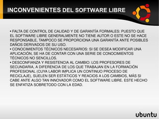 INCONVENIENTES  DEL SOFTWARE LIBRE FALTA DE CONTROL DE CALIDAD Y DE GARANTÍA FORMALES: PUESTO QUE EL SOFTWARE LIBRE GENERALMENTE NO TIENE AUTOR O ESTE NO SE HACE RESPONSABLE, TAMPOCO SE PROPORCIONA UNA GARANTÍA ANTE POSIBLES DAÑOS DERIVADOS DE SU USO. CONOCIMIENTOS TÉCNICOS NECESARIOS: SI SE DESEA MODIFICAR UNA APLICACIÓN, SE HA DE CONTAR CON UNA SERIE DE CONOCIMIENTOS TÉCNICOS NO SENCILLOS. DESCONFIANZA Y RESISTENCIA AL CAMBIO: LOS PROFESORES DE SECUNDARIA, A DIFERENCIA DE LOS QUE TRABAJAN EN LA FORMACIÓN PROFESIONAL (CUYA LABOR IMPLICA UN CONTINUO PROCESO DE RECICLAJE), SUELEN SER ESTÁTICOS Y REACIOS A LOS CAMBIOS, MÁS SI CABE ANTE ALGO TAN INNOVADOR COMO EL SOFTWARE LIBRE. ESTE HECHO SE ENFATIZA SOBRETODO CON LA EDAD. 