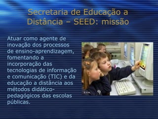 Secretaria de Educação a Distância – SEED: missão Atuar como agente de inovação dos processos de ensino-aprendizagem, fomentando a incorporação das tecnologias de informação e comunicação (TIC) e da educação a distância aos métodos didático-pedagógicos das escolas públicas. 