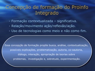 Concepção de formação do Proinfo Integrado - Formação contextualizada – significativa. - Relação/movimento ação/reflexão/ação. - Uso de tecnologias como meio e não como fim. Essa concepção de formação propõe busca, análise, contextualização,  possíveis explicações, problematização, autoria, co-oautoria,  diálogo, interação, apropriação de teorias sobre  problemas,  investigação e, sobretudo, experimentação. 