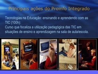 Principais ações do Proinfo Integrado Tecnologias na Educação: ensinando e aprendendo com as TIC (100h): Curso que focaliza a utilização pedagógica das TIC em situações de ensino e aprendizagem na sala de aula/escola. 