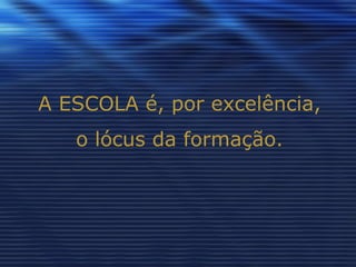 A ESCOLA é, por excelência, o lócus da formação. 