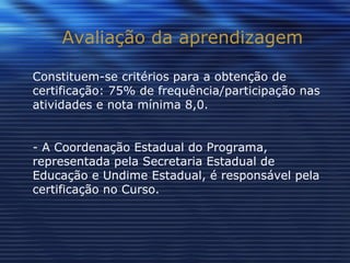 Avaliação da aprendizagem Constituem-se critérios para a obtenção de certificação: 75% de frequência/participação nas atividades e nota mínima 8,0. - A Coordenação Estadual do Programa, representada pela Secretaria Estadual de Educação e Undime Estadual, é responsável pela certificação no Curso. 