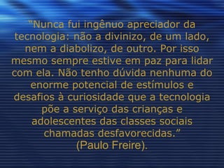 “ Nunca fui ingênuo apreciador da tecnologia: não a divinizo, de um lado, nem a diabolizo, de outro. Por isso mesmo sempre estive em paz para lidar com ela. Não tenho dúvida nenhuma do enorme potencial de estímulos e desafios à curiosidade que a tecnologia põe a serviço das crianças e adolescentes das classes sociais chamadas desfavorecidas.” (Paulo Freire). 