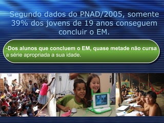 Segundo dados do PNAD/2005, somente 39% dos jovens de 19 anos conseguem concluir o EM. Dos alunos que concluem o EM, quase metade não cursa a série apropriada a sua idade.  