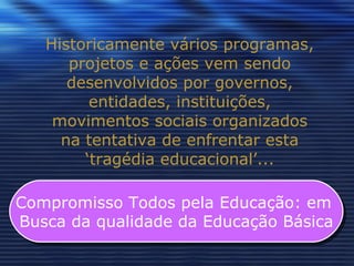 Historicamente vários programas, projetos e ações vem sendo desenvolvidos por governos, entidades, instituições, movimentos sociais organizados na tentativa de enfrentar esta ‘tragédia educacional’... Compromisso Todos pela Educação: em  Busca da qualidade da Educação Básica 