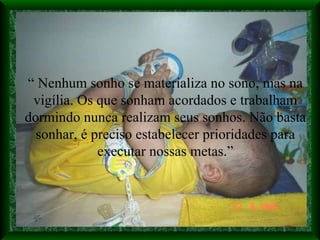 “  Nenhum sonho se materializa no sono, mas na vigília. Os que sonham acordados e trabalham dormindo nunca realizam seus sonhos. Não basta sonhar, é preciso estabelecer prioridades para executar nossas metas.” 