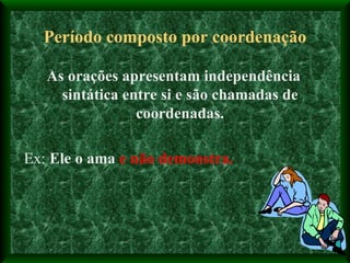 Período composto por coordenação As orações apresentam independência sintática entre si e são chamadas de coordenadas. Ex:  Ele o ama  e não demonstra. 