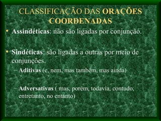 CLASSIFICAÇÃO DAS  ORAÇÕES COORDENADAS Assindéticas : não são ligadas por conjunção. Sindéticas : são ligadas a outras por meio de conjunções. Aditivas  (e, nem, mas também, mas ainda) Adversativas  ( mas, porém, todavia, contudo, entretanto, no entanto) 