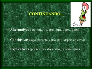 Alternativas  ( ou, ou...ou, ora...ora, quer...quer) Conclusivas   (logo, portanto, então, pois- depois do verbo) Explicativas  (pois- antes do verbo, porque, que) CONTINUANDO... 