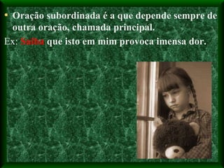 Oração subordinada é a que depende sempre de outra oração, chamada principal. Ex:  Saiba  que isto em mim provoca imensa dor. 