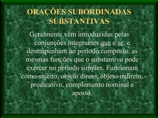 ORAÇÕES SUBORDINADAS SUBSTANTIVAS Geralmente vêm introduzidas pelas conjunções integrantes  que  e  se , e desempenham no período composto, as mesmas funções que o substantivo pode exercer no período simples. Funcionam como sujeito, objeto direto, objeto indireto, predicativo, complemento nominal e aposto. 