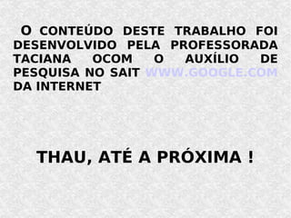 O   CONTEÚDO DESTE TRABALHO FOI DESENVOLVIDO PELA PROFESSORADA TACIANA OCOM O AUXÍLIO DE PESQUISA NO SAIT  WWW.GOOGLE.COM  DA INTERNET THAU, ATÉ A PRÓXIMA ! 