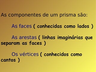 As componentes de um prisma são: As faces  ( conhecidas como lados ) As arestas   ( linhas imaginárias que separam as faces ) Os vértices   ( conhecidos como cantos ) 