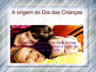 A origem do Dia das Crianças A comemoração do Dia das Crianças no Brasil só ganhou espaço a partir da década de 1950. 
