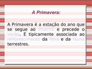 A Primavera: A Primavera é a estação do ano que se segue ao  Inverno  e precede o  Verão . É tipicamente associada ao  reflorescimento  da  flora  e da  fauna  terrestres. 