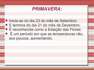 PRIMAVERA: Inicia-se no dia 23 do mês de Setembro; E termina do dia 21 do mês de Dezembro; É reconhecida como a Estação das Flores; É um período em que as temperaturas vão, aos poucos, aumentando. 