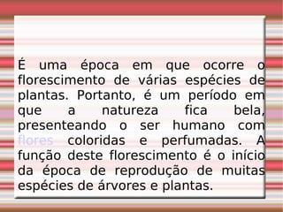 É uma época em que ocorre o florescimento de várias espécies de plantas. Portanto, é um período em que a natureza fica bela, presenteando o ser humano com  flores  coloridas e perfumadas. A função deste florescimento é o início da época de reprodução de muitas espécies de árvores e plantas. 