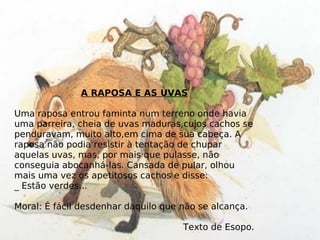 A RAPOSA E AS UVAS Uma raposa entrou faminta num terreno onde havia uma parreira, cheia de uvas maduras,cujos cachos se penduravam, muito alto,em cima de sua cabeça. A raposa não podia resistir à tentação de chupar aquelas uvas, mas, por mais que pulasse, não conseguia abocanhá-las. Cansada de pular, olhou mais uma vez os apetitosos cachos e disse: _ Estão verdes... Moral: É fácil desdenhar daquilo que não se alcança. Texto de Esopo. 