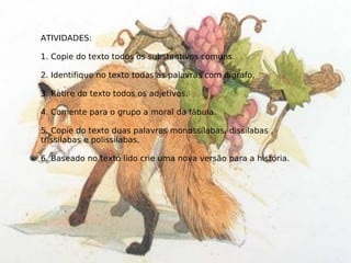 ATIVIDADES: 1. Copie do texto todos os substantivos comuns. 2. Identifique no texto todas as palavras com dígrafo, 3. Retire do texto todos os adjetivos, 4. Comente para o grupo a moral da fábula. 5. Copie do texto duas palavras monossílabas, dissílabas , tríssilabas e polissílabas, 6. Baseado no texto lido crie uma nova versão para a história. 