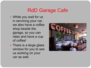 RdD Garage Cafe
 While you wait for us
in servicing your car,
we also have a coffee
shop beside the
garage, so you can
relax and have a cup
of coffee!
 There is a large glass
window for you to see
us working on your
car as well.
 