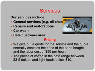 Services
Our services include:
 General services (e.g. oil change)
 Repairs and restorations
 Car wash
 Café customer area
Pricing
 We give out a quote for the service and the quote
normally contains the price of the parts bought
and the labor cost of $50 per hour.
 The prices of coffee in the café range between
$3-5 dollars and light foods below $10.
 