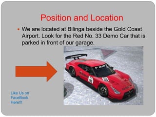 Position and Location
 We are located at Bilinga beside the Gold Coast
Airport. Look for the Red No. 33 Demo Car that is
parked in front of our garage.
Like Us on
FaceBook
Here!!!
 