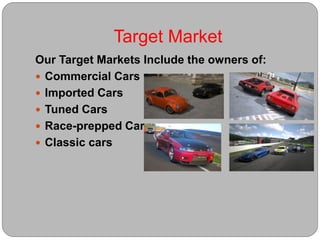Target Market
Our Target Markets Include the owners of:
 Commercial Cars
 Imported Cars
 Tuned Cars
 Race-prepped Cars
 Classic cars
 