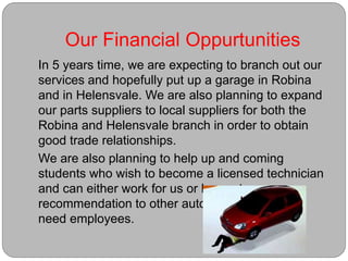 Our Financial Oppurtunities
In 5 years time, we are expecting to branch out our
services and hopefully put up a garage in Robina
and in Helensvale. We are also planning to expand
our parts suppliers to local suppliers for both the
Robina and Helensvale branch in order to obtain
good trade relationships.
We are also planning to help up and coming
students who wish to become a licensed technician
and can either work for us or be sent as a
recommendation to other automotive shops that
need employees.
 