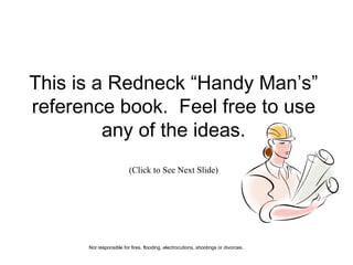 This is a Redneck “Handy Man’s” reference book.  Feel free to use any of the ideas. (Click to See Next Slide) Not responsible for fires, flooding, electrocutions, shootings or divorces . 