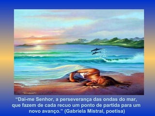 “ Dai-me Senhor, a perseverança das ondas do mar,  que fazem de cada recuo um ponto de partida para um  novo avanço.” (Gabriela Mistral, poetisa) 