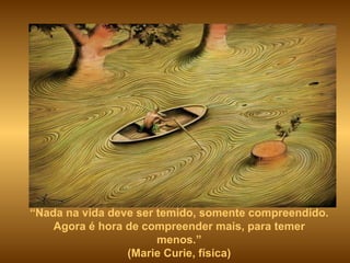 “ Nada na vida deve ser temido, somente compreendido. Agora é hora de compreender mais, para temer menos.” (Marie Curie, física) 