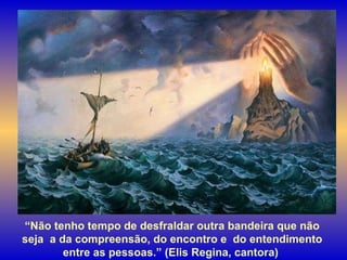 “ Não tenho tempo de desfraldar outra bandeira que não seja  a da compreensão, do encontro e  do entendimento entre as pessoas.” (Elis Regina, cantora)  