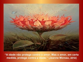 “ A idade não protege contra o amor. Mas o amor, em certa medida, protege contra a idade.” (Jeanne Moreau, atriz) 