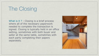 Home Inspection
The home inspection removes doubts
about ﬁnding any signiﬁcant defects,
problems, or issues before the purchase or
mortgage is executed for years.

The average cost can be from $250 -$500

Most lending institutions will require a
professional home inspection before
approving the ﬁnal loan.

A sellers disclosure document also
supplements your home inspection report.
 