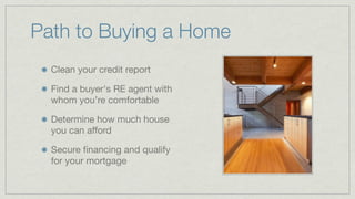 Issues to Investigate
Do you have any equity in your
current home ?

Are you upgrading or avoiding a
problem within the house, school, or
are ready to upgrade?

Do you have a down payment,
usually 5 to 20 percent of the
purchase price ?

What are “costs” of buying your
house ? Commissions, loan fees,
inspections, title transfer, and
taxes ...
 