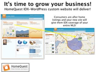 It’s time to grow your business!
HomeQuest IDX-WordPress custom website will deliver!

                               Consumers are after home
                             listings and your new site will
                            give them IDX coverage of your
                                       entire MLS!
 