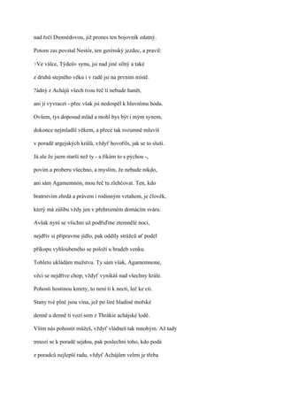 nad řečí Diomédovou, již prones ten bojovník zdatný.

Potom zas povstal Nestór, ten gerénský jezdec, a pravil:

?Ve   válce, Týdeův synu, jsi nad jiné silný a také

z druhů stejného věku i v radě jsi na prvním místě.

?ádný z Achájů všech tvou řeč ti nebude hanět,

ani ji vyvracet - přec však jsi nedospěl k hlavnímu bodu.

Ovšem, tys doposud mlád a mohl bys být i mým synem,

dokonce nejmladší věkem, a přece tak rozumně mluvíš

v poradě argejských králů, vždyť hovořils, jak se to sluší.

Já ale že jsem starší než ty - a říkám to s pýchou -,

povím a proberu všechno, a myslím, že nebude nikdo,

ani sám Agamemnón, mou řeč tu zlehčovat. Ten, kdo

bratrstvím zhrdá a právem i rodinným vztahem, je člověk,

který má zálibu vždy jen v přehrozném domácím sváru.

Avšak nyní se všichni už podřiďme ztemnělé noci,

nejdřív si připravme jídlo, pak oddíly strážců ať podél

příkopu vyhloubeného se položí u hradeb venku.

Tohleto ukládám mužstvu. Ty sám však, Agamemnone,

věci se nejdříve chop, vždyť vynikáš nad všechny krále.

Pohosti hostinou kmety, to není ti k necti, leč ke cti.

Stany tvé plné jsou vína, jež po širé hladině mořské

denně a denně ti vozí sem z Thrákie achájské lodě.

Vším nás pohostit můžeš, vždyť vládneš tak mnohým. Až tady

mnozí se k poradě sejdou, pak poslechni toho, kdo podá

z poradců nejlepší radu, vždyť Achájům velmi je třeba
 