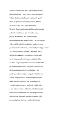 vzácné a rozumné rady, když nepřítel nablízku lodí

pálí přečetné ohně - kdo z toho by mohl mít radost?

Tahleta dnešní noc buď rozdrtí vojsko, neb spasí."

Pravil, ti slyšeli rádi a ochotně poslechli. Strážci

ve zbraní kvapili ven a jejich oddíly vedl

Nestorův Thrasymédés, sám náčelník mužstva, a dále

Askalafos a Ijalmenos - jim otcem byl Arés -,

jiné zas Afareus vedl, pak Mérionés a jiné

proslulý Lykomédés, syn Kreiontův. Všech bylo sedm

vůdců oddílů strážných a s každým se zároveň bralo

po stovce kvetoucích mužů, však s dlouhými oštěpy v rukou.

?li a sedli si pak mezi hradbou a příkopem; tam si

zažehli oheň a každý v tom oddílu chystal si jídlo.

Átreův Agamemnón ved všechny achájské rádce

do stanu, kde jim chystal hned lahodnou hostinu. Oni

po jídlech předložených a zchystaných zdvíhali ruce.

Když pak zahnali zcela již potřebu jídla a pití,

nejdříve moudrý kmet jim postupně vykládal návrh,

Nestór, který už dříve se ukázal nejlepším rádcem.

Dobře smýšleje s nimi rek ujal se slova a pravil:

?Átreův   Agamemnone, ty přeslavný- vladaři lidu,

u tebe začnu svou řeč i dokončím, neboť tys četných

národů vládce a tobě sám Zeus přec propůjčil žezlo

jakož i práva, abys všem národům prospěšně radil,

proto máš především ty své mínění říci i slyšet,
 