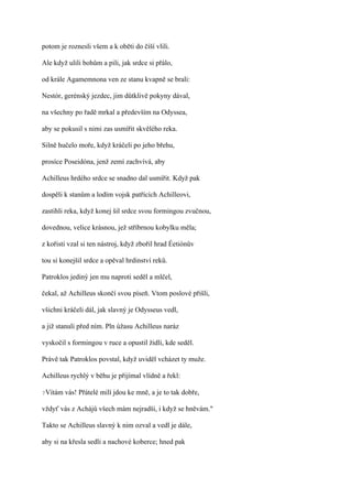 potom je roznesli všem a k oběti do číší vlili.

Ale když ulili bohům a pili, jak srdce si přálo,

od krále Agamemnona ven ze stanu kvapně se brali:

Nestór, gerénský jezdec, jim důtklivě pokyny dával,

na všechny po řadě mrkal a především na Odyssea,

aby se pokusil s nimi zas usmířit skvělého reka.

Silně hučelo moře, když kráčeli po jeho břehu,

prosíce Poseidóna, jenž zemí zachvívá, aby

Achilleus hrdého srdce se snadno dal usmířit. Když pak

dospěli k stanům a lodím vojsk patřících Achilleovi,

zastihli reka, když konej šil srdce svou formingou zvučnou,

dovednou, velice krásnou, jež stříbrnou kobylku měla;

z kořisti vzal si ten nástroj, když zbořil hrad Éetiónův

tou si konejšil srdce a opěval hrdinství reků.

Patroklos jediný jen mu naproti seděl a mlčel,

čekal, až Achilleus skončí svou píseň. Vtom poslové přišli,

všichni kráčeli dál, jak slavný je Odysseus vedl,

a již stanuli před ním. Pln úžasu Achilleus naráz

vyskočil s formingou v ruce a opustil židli, kde seděl.

Právě tak Patroklos povstal, když uviděl vcházet ty muže.

Achilleus rychlý v běhu je přijímal vlídně a řekl:

?Vítám   vás! Přátelé milí jdou ke mně, a je to tak dobře,

vždyť vás z Achájů všech mám nejradši, i když se hněvám."

Takto se Achilleus slavný k nim ozval a vedl je dále,

aby si na křesla sedli a nachové koberce; hned pak
 