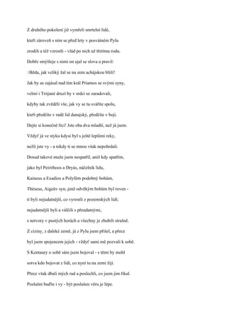 Z druhého pokolení již vymřeli smrtelní lidé,

kteří zároveň s ním se před lety v posvátném Pylu

zrodili a též vzrostli - vlád po nich už třetímu rodu.

Dobře smýšleje s nimi on ujal se slova a pravil:

?Běda,   jak veliký žal se na zem achájskou blíží!

Jak by as zajásal nad tím král Priamos se svými syny,

velmi i Trójané druzí by v srdci se zaradovali,

kdyby tak zvěděli vše, jak vy se tu sváříte spolu,

kteří předčíte v radě lid danajský, předčíte v boji.

Dejte si konečně říci! Jste oba dva mladší, než já jsem.

Vždyť já ve styku kdysi byl s ještě lepšími reky,

nežli jste vy - a nikdy ti se mnou však nepohrdali.

Dosud takové muže jsem nespatřil, aniž kdy spatřím,

jako byl Peirithoos a Dryás, náčelník lidu,

Kaineus a Exadios a Polyfém podobný bohům,

Théseus, Aigeův syn, jenž odvěkým bohům byl roven -

ti byli nejudatnější, co vyrostli z pozemských lidí;

nejudatnější byli a válčili s přeudatnými,

s netvory v pustých horách a všechny je zhubili strašně.

Z ciziny, z daleké země, já z Pylu jsem přišel, a přece

byl jsem spojencem jejich - vždyť sami mě pozvali k sobě.

S Kentaury o sobě sám jsem bojoval - s těmi by mohl

sotva kdo bojovat z lidí, co nyní tu na zemi žijí.

Přece však dbali mých rad a poslechli, co jsem jim říkal.

Poslušni buďte i vy - být poslušen věru je lépe.
 