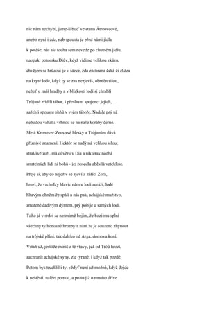 nic nám nechybí, jsme-li buď ve stanu Átreovcově,

anebo nyní i zde, neb spousta je před námi jídla

k potěše; nás ale touha sem nevede po chutném jídlu,

naopak, potomku Diův, když vidíme velikou zkázu,

chvějem se hrůzou: je v sázce, zda záchrana čeká či zkáza

na kryté lodě, když ty se zas nezjevíš, obrněn silou,

neboť u naší hradby a v blízkosti lodí si chrabří

Trójané zřídili tábor, i přeslavní spojenci jejich,

zažehli spoustu ohňů v svém táboře. Nadále prý už

nebudou váhat a vrhnou se na naše koráby černé.

Metá Kronovec Zeus své blesky a Trójanům dává

příznivé znamení. Hektór se nadýmá velikou silou;

strašlivě zuří, má důvěru v Dia a nikterak nedbá

smrtelných lidí ni bohů - jej posedla zběsilá vzteklost.

Přeje si, aby co nejdřív se zjevila zářící Zora,

hrozí, že vrcholky hlavic nám u lodí zuráží, lodě

hltavým ohněm že spálí a nás pak, achájské mužstvo,

zmatené čadivým dýmem, prý pobije u samých lodí.

Toho já v srdci se nesmírně bojím, že bozi mu splní

všechny ty honosné hrozby a nám že je souzeno zhynout

na trójské pláni, tak daleko od Arga, domova koní.

Vstaň už, jestliže míníš z té vřavy, jež od Tróů hrozí,

zachránit achájské syny, zle týrané, i když tak pozdě.

Potom bys truchlil i ty, vždyť není už možné, když dojde

k neštěstí, nalézt pomoc, a proto již o mnoho dříve
 