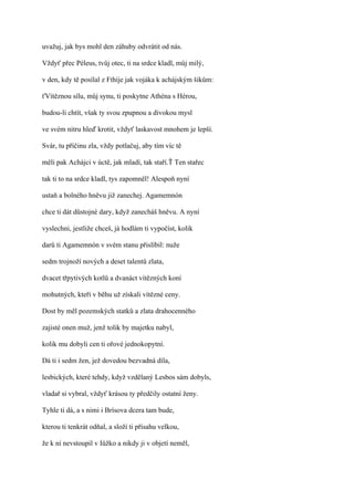 uvažuj, jak bys mohl den záhuby odvrátit od nás.

Vždyť přec Péleus, tvůj otec, ti na srdce kladl, můj milý,

v den, kdy tě posílal z Fthíje jak vojáka k achájským šikům:

ťVítěznou sílu, můj synu, ti poskytne Athéna s Hérou,

budou-li chtít, však ty svou zpupnou a divokou mysl

ve svém nitru hleď krotit, vždyť laskavost mnohem je lepší.

Svár, tu příčinu zla, vždy potlačuj, aby tím víc tě

měli pak Achájci v úctě, jak mladí, tak staří.Ť Ten stařec

tak ti to na srdce kladl, tys zapomněl! Alespoň nyní

ustaň a bolného hněvu již zanechej. Agamemnón

chce ti dát důstojné dary, když zanecháš hněvu. A nyní

vyslechni, jestliže chceš, já hodlám ti vypočíst, kolik

darů ti Agamemnón v svém stanu přislíbil: nuže

sedm trojnoží nových a deset talentů zlata,

dvacet třpytivých kotlů a dvanáct vítězných koní

mohutných, kteří v běhu už získali vítězné ceny.

Dost by měl pozemských statků a zlata drahocenného

zajisté onen muž, jenž tolik by majetku nabyl,

kolik mu dobyli cen ti ořové jednokopytní.

Dá ti i sedm žen, jež dovedou bezvadná díla,

lesbických, které tehdy, když vzdělaný Lesbos sám dobyls,

vladař si vybral, vždyť krásou ty předčily ostatní ženy.

Tyhle ti dá, a s nimi i Brísova dcera tam bude,

kterou ti tenkrát odňal, a složí ti přísahu velkou,

že k ní nevstoupil v Iůžko a nikdy ji v objetí neměl,
 