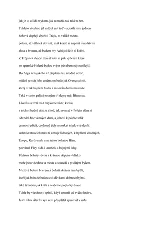jak je to u lidí zvykem, jak u mužů, tak také u žen.

Tohleto všechno již můžeš mít teď - a jestli nám jednou

bohové dopřejí zbořit i Tróju, to veliké město,

potom, až vtáhneš dovnitř, máš koráb si naplnit množstvím

zlata a bronzu, až budem my Achájci dělit si kořist.

Z Trójanek dvacet žen ať sám si pak vybereš, které

po spartské Heleně budou svým půvabem nejspanilejší.

Do Arga achájského až přijdem zas, úrodné země,

můžeš se stát jeho zetěm; on bude jak Oresta ctít tě,

který v tak hojném blahu a milován doma mu roste.

Také v svém paláci pevném tři dcery má: Ífianassu,

Láodiku a třetí má Chrýsothemidu; kterou

z nich si budeš přát za choť, jak svou ať v Péleův dům si

odvedeš bez věnných darů, a ještě ti k potěše tolik

cenností přidá, co dosud jich neposkyt nikdo své dceři:

sedm kvetoucích měst ti věnuje lidnatých, k bydlení vhodných,

Enopu, Kardymalu a na trávu bohatou Híru,

posvátné Féry ti dá i Antheiu s bujnými luhy,

Pédasos bohatý révou a krásnou Aipeiu - blízko

moře jsou všechna ta města a sousedí s písčitým Pylem.

Mužové bohatí bravem a bohatí skotem tam bydlí,

kteří jak boha tě budou ctít dávkami dobrovolnými,

také ti budou jak králi i nesčetné poplatky dávat.

Tohle by všechno ti splnil, když upustíš od svého hněvu.

Jestli však Átreův syn se ti přespříliš zprotivil v srdci
 