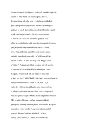 bezpočtu krvavých dnů jsem v obtížných šarvátkách přestál,

s muži se bil a sháněl jen milenky pro Átreovce.

Dvanáct Iidnatých měst jsem vyvrátil se svými loďmi,

pěšky pak jedenáct jiných zde v úrodné krajině trójské;

poklady ze všech těch měst jsem uchvátil čestné a vzácné,

a pak všechny jsem nosil a dával je Agamemnonu

Átreovci - ač vzadu dlel nečinně u rychlých lodí,

přijal je, rozdílel málo, však sám si z nich nechával mnoho,

jiné jak čestné dary zas šlechticům dával a králům,

a ti je bezpečně mají - já z Řeků jsem jediný, jemuž

uchvátil rozmilou ženu a má ji - ať v Iůžku s ní léhá,

nechať se dále s ní těší! Nač mají však Argejci válčit

s Trójany? Pročpak sebral král vojsko a přivedl sem ho,

Agamemnón? Ne kvůli té Heleně s krásnými vlasy?

Cožpak z pozemských lidí jen Átreovci snad mají

v lásce své ženy? Vždyť každý, kdo řádný a rozumný muž je,

miluje manželku svou a chrání ji, tak jsem i já ji

miloval z celého srdce, ač kopím jsem získal ji v boji.

Ale když nyní ten dar zas vyrval mi z ruky, mě podved,

nezkoušej mne, vždyť dobře ho znám, mě přemluvit nelze!

Měl by však, Odyssee, i s tebou a s druhými králi

přemýšlet, zhoubný ten oheň jak od lodí odvrátit. Vždyť už

s námahou velice mnoho i beze mne vykonal, neboť

postavil dokonce hradbu a při ní vedl i příkop

veliký, široký značně, a k němu dal narážet kůly.
 