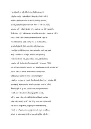 Nemůže ale ni tak dál silného Hektora zdržet,

záhubu mužů; však dokud i já mezi Achájci válčil,

nechtěl opodál hradeb se Hektór do boje pouštět,

nýbrž jen ke Skajské bráně a k dubu se odvážil přijít;

tam mě kdys čekal: já sám byl a hnal se - on stěží jen utek.

Teď však, když nikterak nechci dál se slavným Hektorem válčit,

ráno vzdám Diovi oběť i ostatním bohům a pak si

bohatě naplním lodě; a až je zas na moře stáhnu,

uvidíš, budeš-li chtít, a jestli ti záleží na tom,

časně jak po Helléspontu, tom rybnatém moři, mé lodě

plují a lodníci na nich jak horlivě mávají vesly.

Jestli mi slavný bůh, jenž otřásá zemí, dá šťastnou

plavbu, pak třetího dne bych zakotvil v hrudnaté Fthíji.

Nechal jsem majetku mnoho, než sem jsem se plavil, a mám ho,

jiný si odvezu odtud; dost zlata a narudlé mědi,

také železo šedé a dívenky s krásnými pásy,

všechno, co jsem tu získal. Dar čestný však, který mi sám dal

přemocný Agamemnón, v své zpupnosti zase mi odňal

Átreův syn! A ty mu, co ukládám, veřejně všechno

vyřiď, aby i druzí se Achájci popíchli na něj,

kdyby snad v úmyslu měl i jiného z Danaů podvést -

stále má z ostudy plášť! Jen té by snad smělosti neměl,

aby mi do očí pohléd, ač pes je to nesmírně drzý.

Nikdy se s Agamemnonem já nebudu radit ni jednat,

neboť už jednou mě podved a urazil, příště mě slovy
 