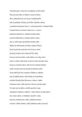 Nemohou přec-e můj život ni poklady vyvážit, kolik

Ílion prý jich mělo, to lidnaté, výstavné město,

dříve, dokud byl mír, než synové achájští přišli,

také ne poklady všechny, jež Foibos Apollón, střelec,

za prahem kamenným chová v svých prostorách v skalnaté Pýthě.

Loupeží krávy lze dostat i tučné ovce - a cestou

pokojnou trojnoží lze i spřežení ryzáků nabýt,

a jenom lidská duše se uloupit nedá ni získat,

aby se vrátila zpět, jak přelétne ohradu zubů.

Matka má stříbronohá mi říkává, bohyně Thetis,

dvojí že přivede osud mě k cíli života, k smrti:

jestli prý zůstanu zde a budu kol Ília válčit,

konec je návratu mému, však získám si na věky slávu;

jestli se vrátím však domů, k nám do milé otcovské země,

konec je vznešené slávě, však život mi zůstane dlouho,

neboť souzená smrt mě nezchvátí nikterak rychle.

Já ale radil bych též i ostatním vládcům a vůdcům,

aby už odpluli domů, vždyť nikdy už nezastihnete

strmého Ília pád, když Kronovec vidoucí v dálku

ochrannou ruku vztáh nad ním a lid zase odvahy nabyl.

Vy tedy nyní už jděte a vyřiďte poselství moje

achájským vládcům a vůdcům - vždyť tohle je výsada rádců -,

aby si jiný záměr, a vhodnější, smyslili v srdci,

který by zachránil jim i lodě i achájské mužstvo

sevřené v táboře lodním, vždyť tenhleten nedá se provést,
 