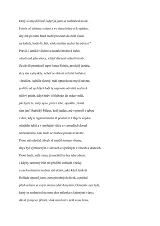 který si smyslili teď, když já jsem se rozhněval na ně.

Foiníx ať zůstane s námi a ve stanu lehne si k spánku,

aby mě po ránu hned mohl provázet do milé vlasti

na lodích, bude-li chtít, však násilím nechci ho odvézt."

Pravil, i umlkli všichni a nastalo hrobové ticho;

užasli nad jeho slovy, vždyť důrazně odmítl návrh.

Za chvíli promluvil teprv kmet Foiníx, proslulý jezdec,

slzy mu vytryskly, neboť se obával o řecké loďstvo:

?Jestliže,   Achille slavný, máš opravdu na mysli návrat,

jestliže od rychlých lodí ty naprosto odvrátit nechceš

ničivý požár, když hněv ti hluboko do srdce vnikl,

jak bych tu, milý synu, já bez tebe, opuštěn, zůstal

sám jen? Stařičký Péleus, král jezdec, mě vypravil s tebou

v den, kdy k Agamemnonu tě posílal ze Fthíje k vojsku

mladého ještě a v společné válce a v poradách dosud

nezkušeného, kde muži se mohou proslavit skvěle.

Proto mě odeslal, abych tě naučil tomuto všemu,

abys byl výmluvným v slovech a výtečným v činech a skutcích.

Proto bych, milý synu, já nechtěl tu bez tebe zůstat,

i kdyby samotný bůh mi přislíbil zahladit vrásky

a zas kvetoucím mužem mě učinit, jako když tenkrát

Helladu opustil jsem, zem půvabných dívek, a prchal

před svárem se svým otcem (slul Amyntór, Ormenův syn byl),

který se rozhněval na mne skrz milenku s krásnými vlasy;

dával jí najevo přízeň, však nemíval v úctě svou ženu,
 