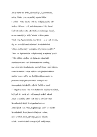 Ani ty neber mu dívku, ač mocný jsi, Agamemnone,

ani ty, Péleův synu, se nechtěj urputně hádat

s králem - čest o mnoho větší má nad jiné jakožto úděl

žezlem vládnoucí král, jenž důstojnost od Dia dostal.

Máš-li ty velkou sílu, když božskou matkou jsi zrozen,

on zas mocnější je, vždyť vládne většímu počtu.

Vztek svůj, Agamemnone, hleď krotit - i já tě však prosím,

aby ses na Achillea už nehněval: Achájci všichni

velikou záštitu mají v tom rekovi před zhoubou války."

Tomu zas Agamemnón, král přemocný, v odpověď pravil:

?Věru   tohleto všechno jsi, starče, po právu řekl;

ale tenhleten muž chce překonat ostatní všechny,

nad všemi chce tu vládnout a sám tu být nad všemi pánem,

všem chce velet a v tom ho sotva kdo poslouchat bude.

Jestliže bohové věční mu dali být vojákem zdatným,

proto mu dávají právo i hanlivé urážky říkat?"

Jemu pak do řeči skočil a odvětil Achilleus jasný:

?To   bych se musel věru zvát zbabělcem, ničemným mužem,

kdybych ti v každé věci měl ustoupit, cokoli řekneš.

Jiným si rozkazuj takto, však mně tu nebudeš velet!

Nebudu nikdy já jak druzí poslouchat tebe!

Jiného cos ti však řeknu, ty přemítej o tom v své mysli!

Nebudu kvůli dívce já osobně bojovat s tebou,

ani s kýmkoli jiným, ač berete, co jste mi dali:

avšak z ostatních věcí, co u rychlých lodí je moje,
 